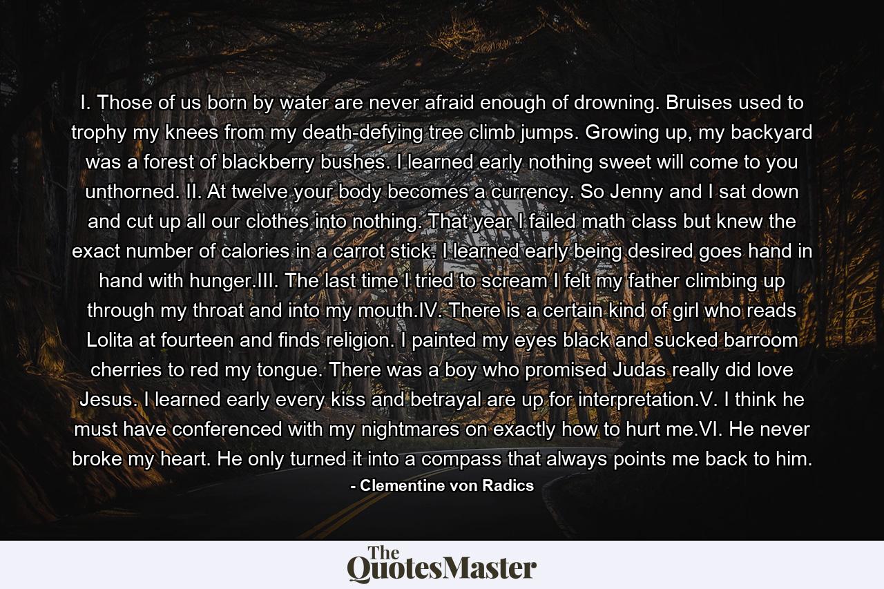 I. Those of us born by water are never afraid enough of drowning. Bruises used to trophy my knees from my death-defying tree climb jumps. Growing up, my backyard was a forest of blackberry bushes. I learned early nothing sweet will come to you unthorned. II. At twelve your body becomes a currency. So Jenny and I sat down and cut up all our clothes into nothing. That year I failed math class but knew the exact number of calories in a carrot stick. I learned early being desired goes hand in hand with hunger.III. The last time I tried to scream I felt my father climbing up through my throat and into my mouth.IV. There is a certain kind of girl who reads Lolita at fourteen and finds religion. I painted my eyes black and sucked barroom cherries to red my tongue. There was a boy who promised Judas really did love Jesus. I learned early every kiss and betrayal are up for interpretation.V. I think he must have conferenced with my nightmares on exactly how to hurt me.VI. He never broke my heart. He only turned it into a compass that always points me back to him. - Quote by Clementine von Radics