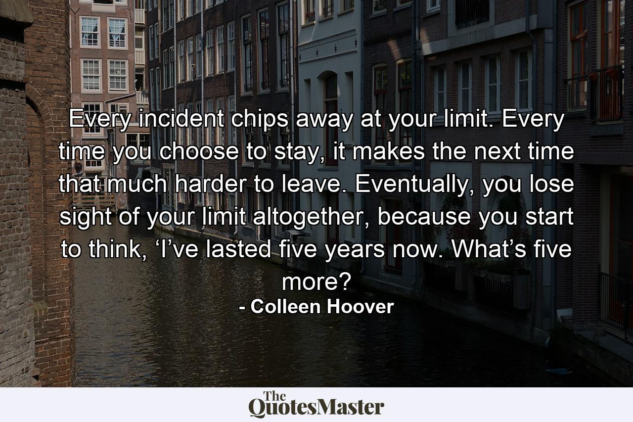 Every incident chips away at your limit. Every time you choose to stay, it makes the next time that much harder to leave. Eventually, you lose sight of your limit altogether, because you start to think, ‘I’ve lasted five years now. What’s five more? - Quote by Colleen Hoover