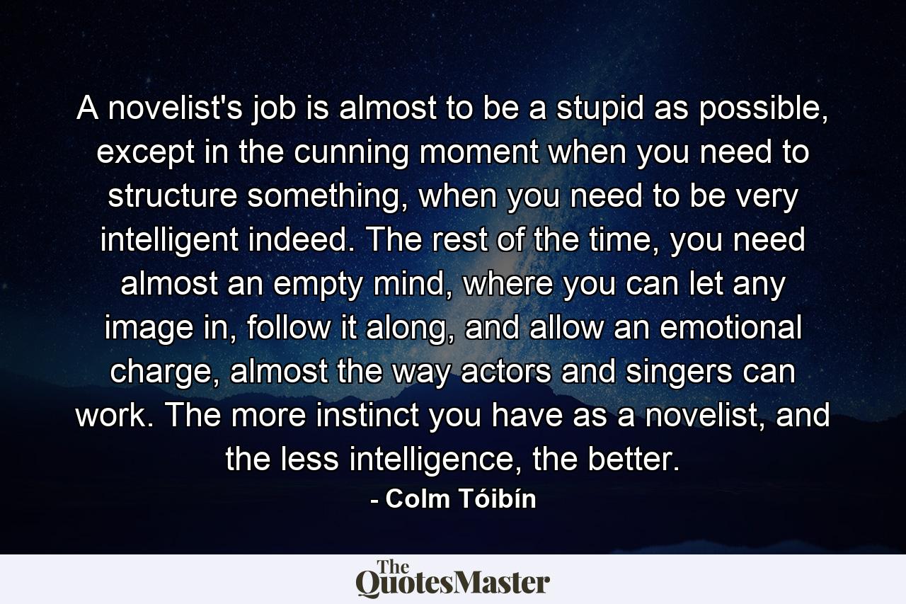 A novelist's job is almost to be a stupid as possible, except in the cunning moment when you need to structure something, when you need to be very intelligent indeed. The rest of the time, you need almost an empty mind, where you can let any image in, follow it along, and allow an emotional charge, almost the way actors and singers can work. The more instinct you have as a novelist, and the less intelligence, the better. - Quote by Colm Tóibín