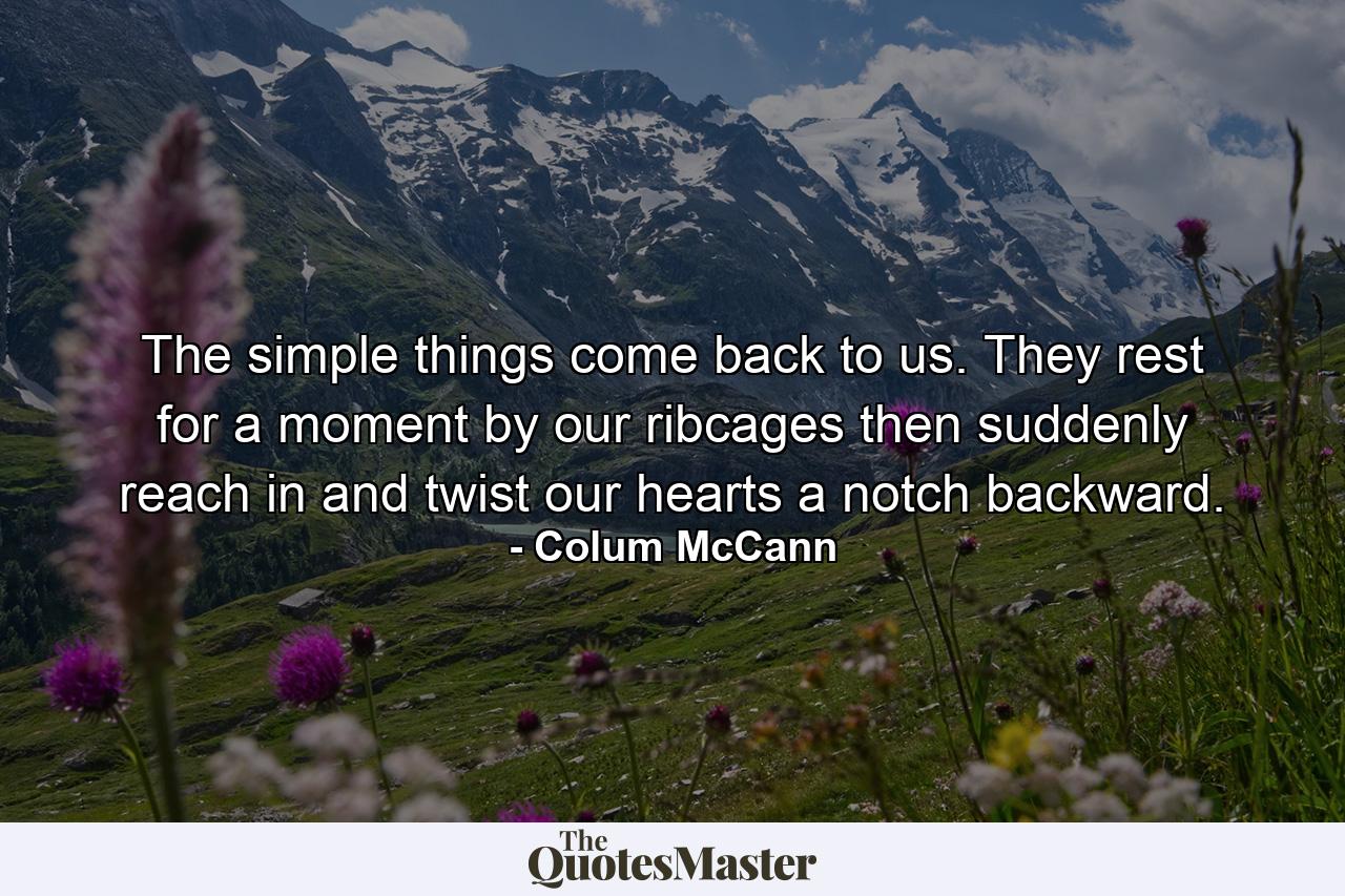 The simple things come back to us. They rest for a moment by our ribcages then suddenly reach in and twist our hearts a notch backward. - Quote by Colum McCann