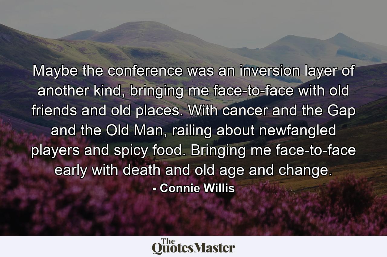 Maybe the conference was an inversion layer of another kind, bringing me face-to-face with old friends and old places. With cancer and the Gap and the Old Man, railing about newfangled players and spicy food. Bringing me face-to-face early with death and old age and change. - Quote by Connie Willis