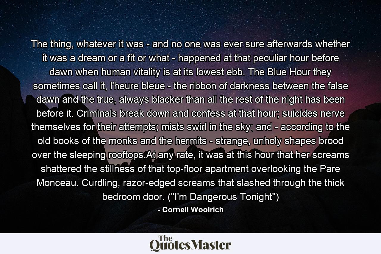 The thing, whatever it was - and no one was ever sure afterwards whether it was a dream or a fit or what - happened at that peculiar hour before dawn when human vitality is at its lowest ebb. The Blue Hour they sometimes call it, l'heure bleue - the ribbon of darkness between the false dawn and the true, always blacker than all the rest of the night has been before it. Criminals break down and confess at that hour; suicides nerve themselves for their attempts; mists swirl in the sky; and - according to the old books of the monks and the hermits - strange, unholy shapes brood over the sleeping rooftops.At any rate, it was at this hour that her screams shattered the stillness of that top-floor apartment overlooking the Pare Monceau. Curdling, razor-edged screams that slashed through the thick bedroom door. (