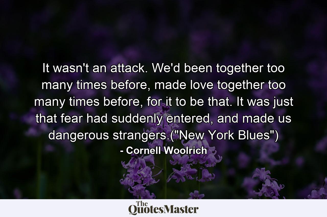 It wasn't an attack. We'd been together too many times before, made love together too many times before, for it to be that. It was just that fear had suddenly entered, and made us dangerous strangers.(