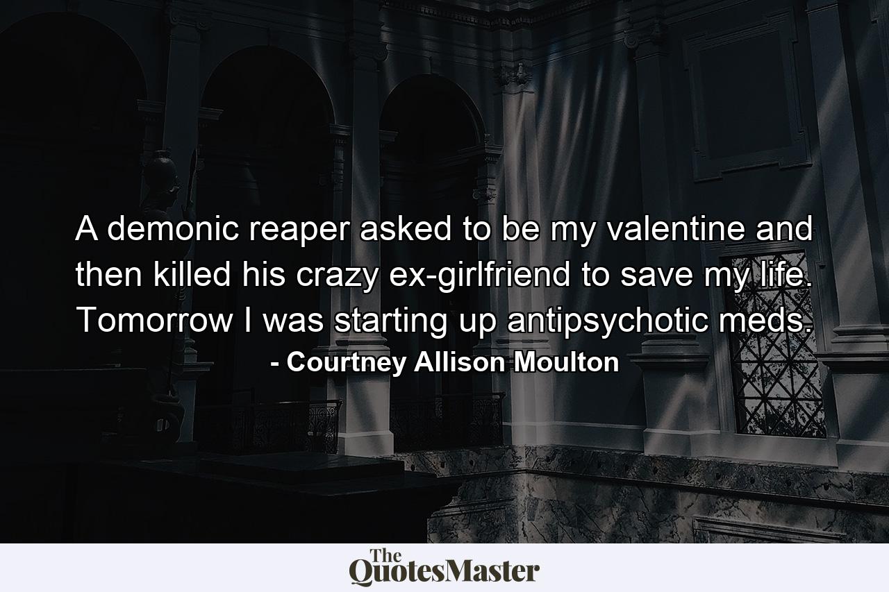 A demonic reaper asked to be my valentine and then killed his crazy ex-girlfriend to save my life. Tomorrow I was starting up antipsychotic meds. - Quote by Courtney Allison Moulton