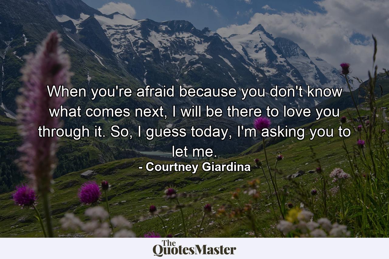 When you're afraid because you don't know what comes next, I will be there to love you through it. So, I guess today, I'm asking you to let me. - Quote by Courtney Giardina