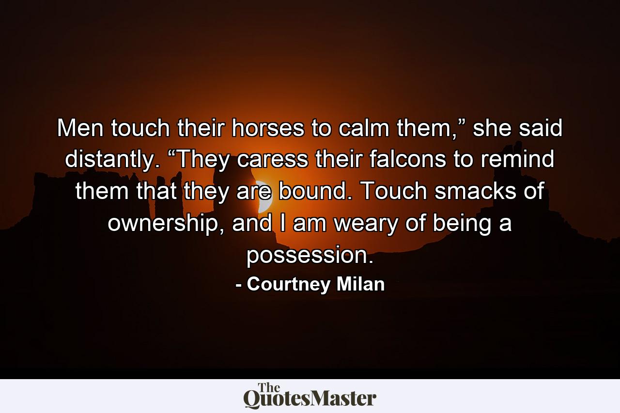 Men touch their horses to calm them,” she said distantly. “They caress their falcons to remind them that they are bound. Touch smacks of ownership, and I am weary of being a possession. - Quote by Courtney Milan