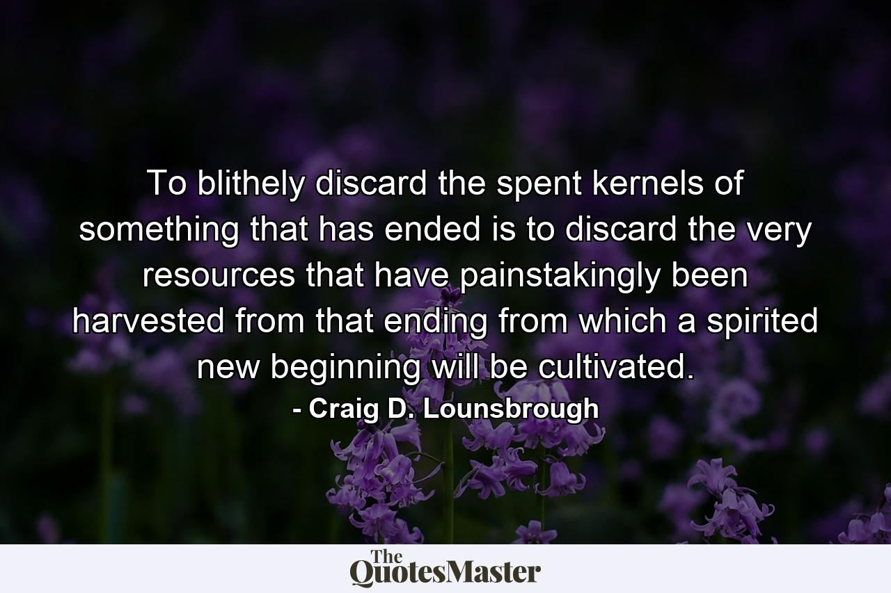 To blithely discard the spent kernels of something that has ended is to discard the very resources that have painstakingly been harvested from that ending from which a spirited new beginning will be cultivated. - Quote by Craig D. Lounsbrough