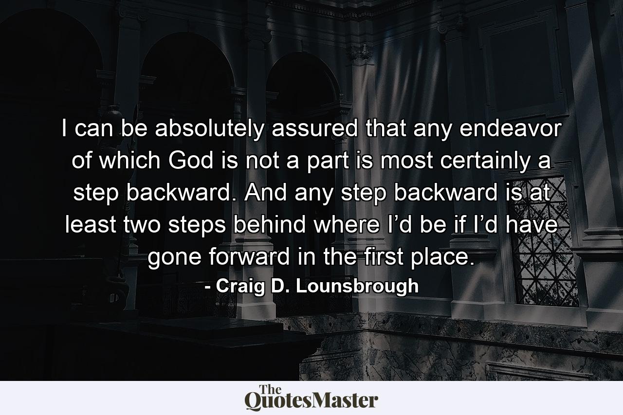 I can be absolutely assured that any endeavor of which God is not a part is most certainly a step backward. And any step backward is at least two steps behind where I’d be if I’d have gone forward in the first place. - Quote by Craig D. Lounsbrough