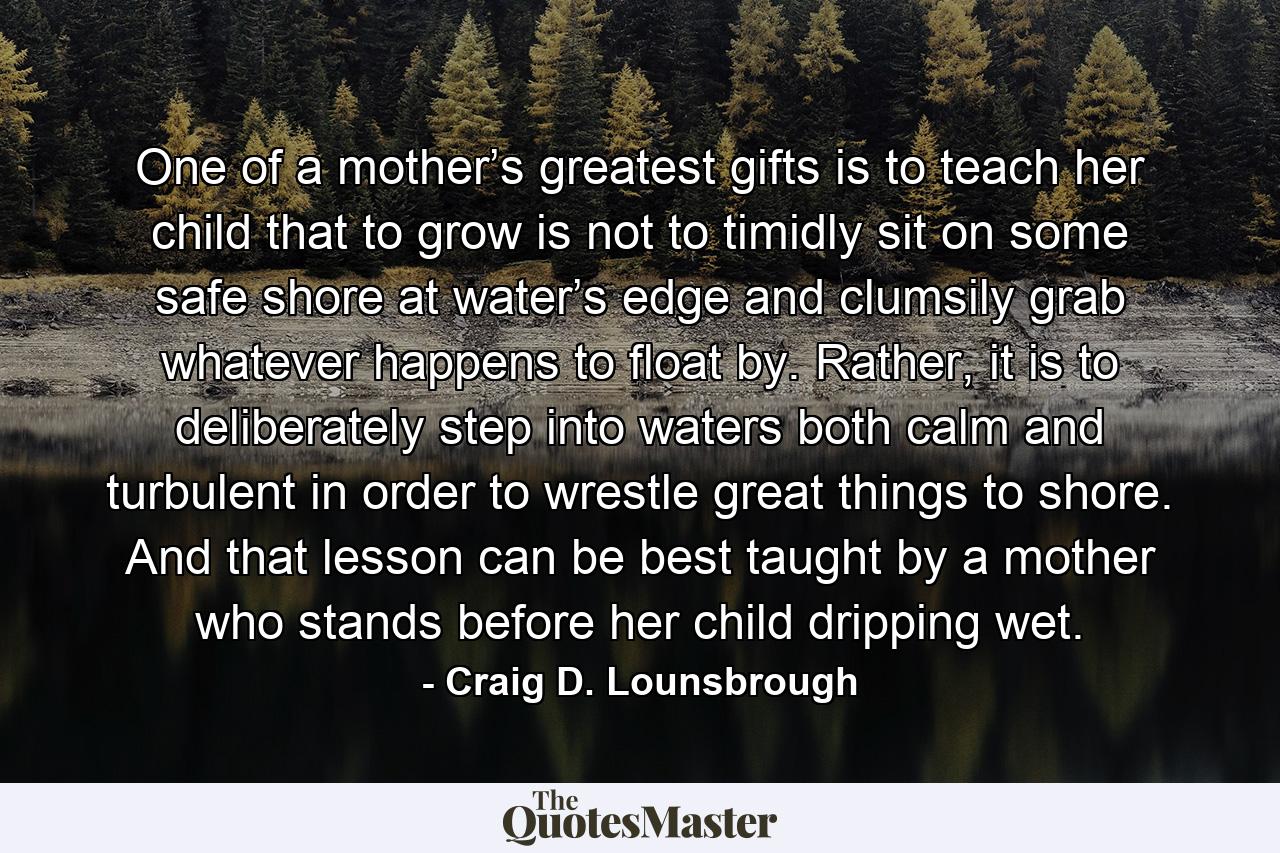 One of a mother’s greatest gifts is to teach her child that to grow is not to timidly sit on some safe shore at water’s edge and clumsily grab whatever happens to float by. Rather, it is to deliberately step into waters both calm and turbulent in order to wrestle great things to shore. And that lesson can be best taught by a mother who stands before her child dripping wet. - Quote by Craig D. Lounsbrough