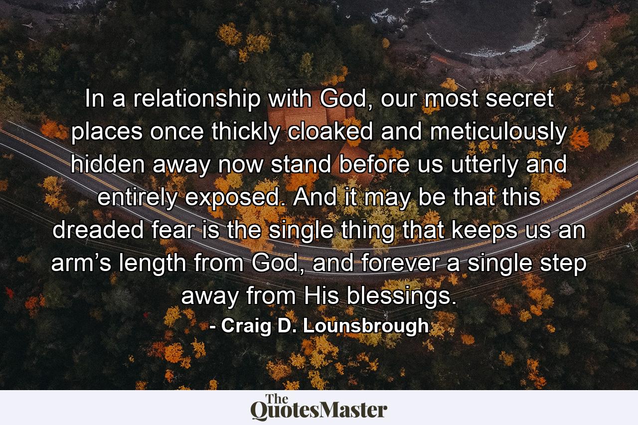 In a relationship with God, our most secret places once thickly cloaked and meticulously hidden away now stand before us utterly and entirely exposed. And it may be that this dreaded fear is the single thing that keeps us an arm’s length from God, and forever a single step away from His blessings. - Quote by Craig D. Lounsbrough