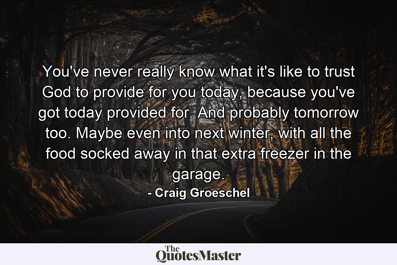 You've never really know what it's like to trust God to provide for you today, because you've got today provided for. And probably tomorrow too. Maybe even into next winter, with all the food socked away in that extra freezer in the garage. - Quote by Craig Groeschel