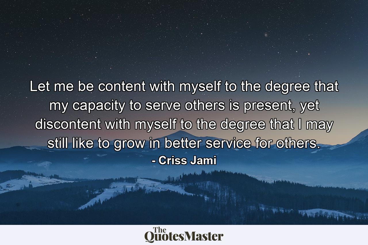 Let me be content with myself to the degree that my capacity to serve others is present, yet discontent with myself to the degree that I may still like to grow in better service for others. - Quote by Criss Jami