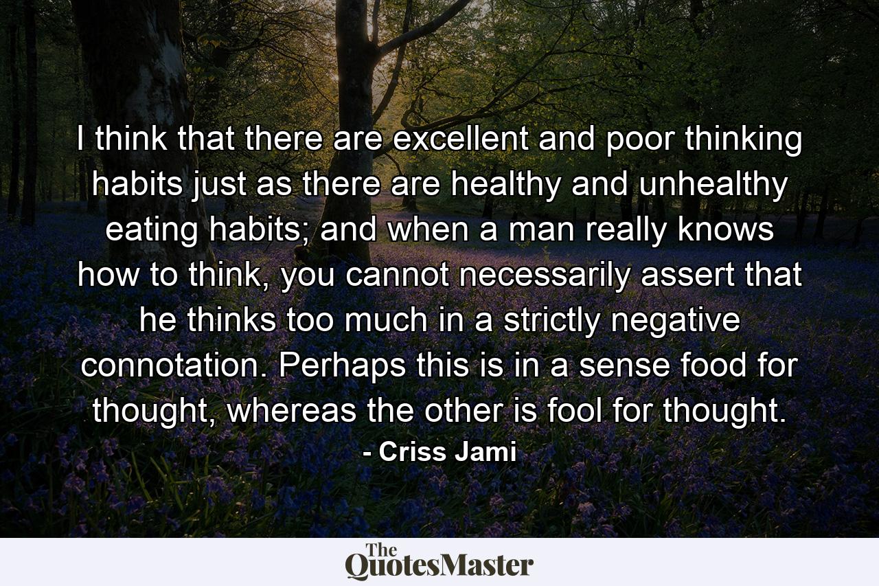 I think that there are excellent and poor thinking habits just as there are healthy and unhealthy eating habits; and when a man really knows how to think, you cannot necessarily assert that he thinks too much in a strictly negative connotation. Perhaps this is in a sense food for thought, whereas the other is fool for thought. - Quote by Criss Jami