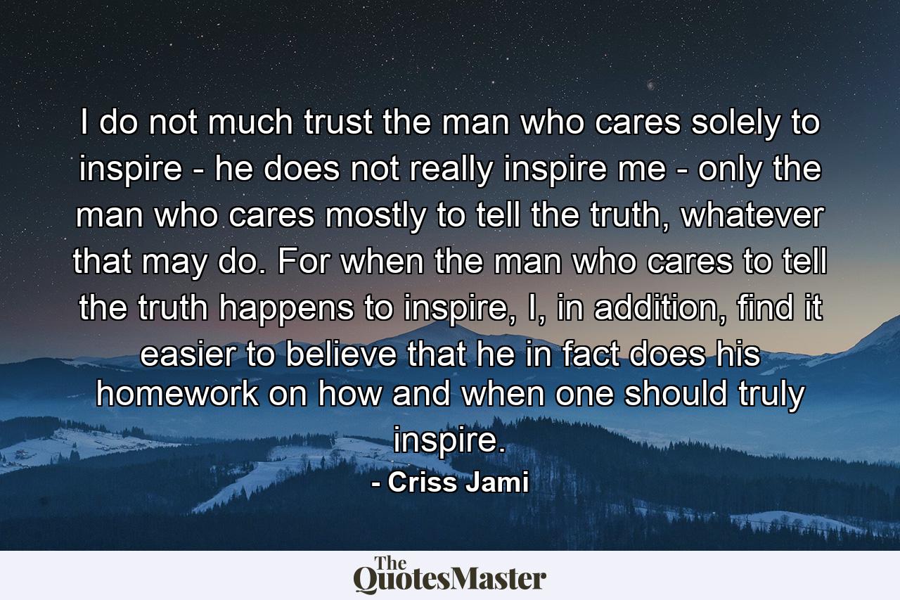 I do not much trust the man who cares solely to inspire - he does not really inspire me - only the man who cares mostly to tell the truth, whatever that may do. For when the man who cares to tell the truth happens to inspire, I, in addition, find it easier to believe that he in fact does his homework on how and when one should truly inspire. - Quote by Criss Jami