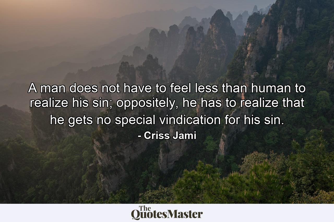 A man does not have to feel less than human to realize his sin; oppositely, he has to realize that he gets no special vindication for his sin. - Quote by Criss Jami