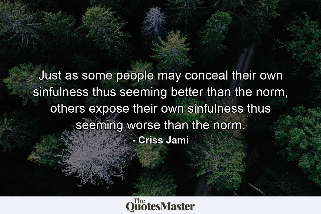 Just as some people may conceal their own sinfulness thus seeming better than the norm, others expose their own sinfulness thus seeming worse than the norm. - Quote by Criss Jami