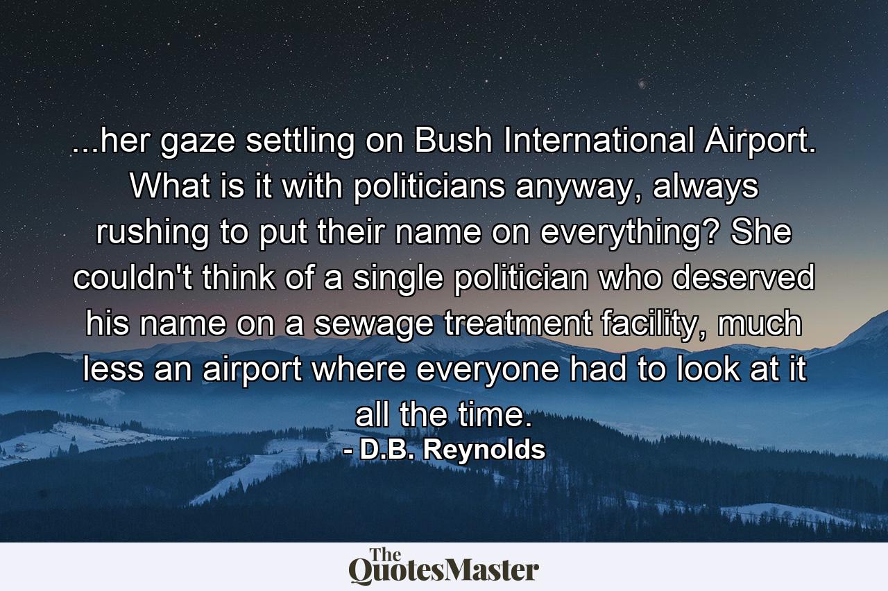 ...her gaze settling on Bush International Airport. What is it with politicians anyway, always rushing to put their name on everything? She couldn't think of a single politician who deserved his name on a sewage treatment facility, much less an airport where everyone had to look at it all the time. - Quote by D.B. Reynolds