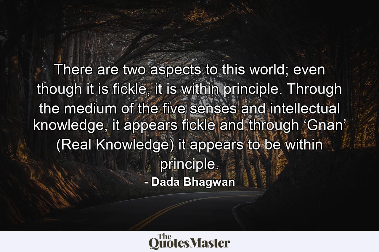 There are two aspects to this world; even though it is fickle, it is within principle. Through the medium of the five senses and intellectual knowledge, it appears fickle and through ‘Gnan’ (Real Knowledge) it appears to be within principle. - Quote by Dada Bhagwan