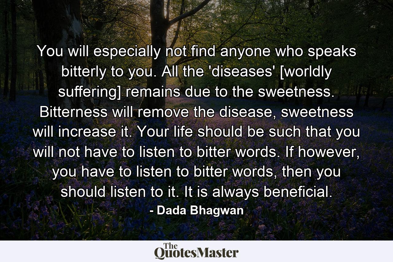 You will especially not find anyone who speaks bitterly to you. All the 'diseases' [worldly suffering] remains due to the sweetness. Bitterness will remove the disease, sweetness will increase it. Your life should be such that you will not have to listen to bitter words. If however, you have to listen to bitter words, then you should listen to it. It is always beneficial. - Quote by Dada Bhagwan