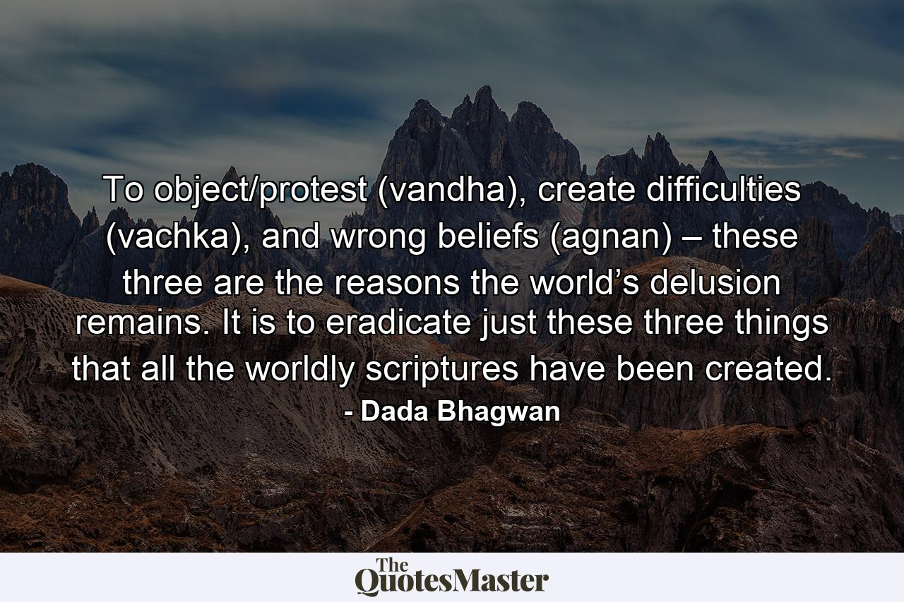 To object/protest (vandha), create difficulties (vachka), and wrong beliefs (agnan) – these three are the reasons the world’s delusion remains. It is to eradicate just these three things that all the worldly scriptures have been created. - Quote by Dada Bhagwan