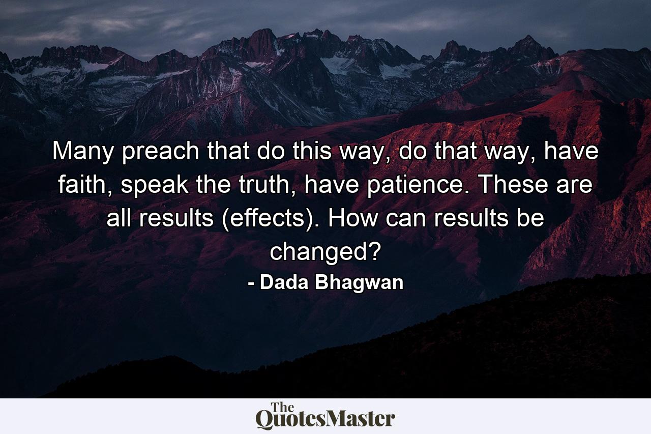 Many preach that do this way, do that way, have faith, speak the truth, have patience. These are all results (effects). How can results be changed? - Quote by Dada Bhagwan