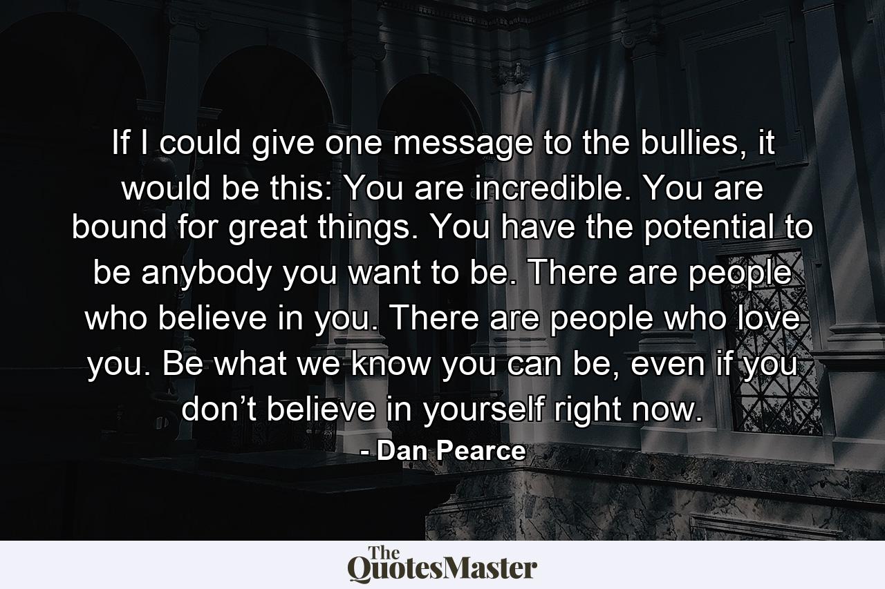 If I could give one message to the bullies, it would be this: You are incredible. You are bound for great things. You have the potential to be anybody you want to be. There are people who believe in you. There are people who love you. Be what we know you can be, even if you don’t believe in yourself right now. - Quote by Dan Pearce