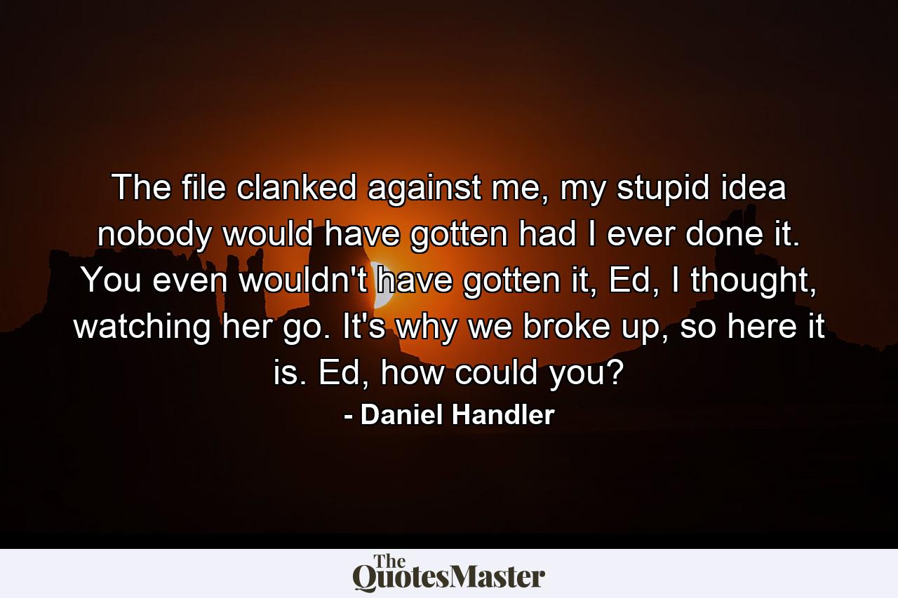 The file clanked against me, my stupid idea nobody would have gotten had I ever done it. You even wouldn't have gotten it, Ed, I thought, watching her go. It's why we broke up, so here it is. Ed, how could you? - Quote by Daniel Handler