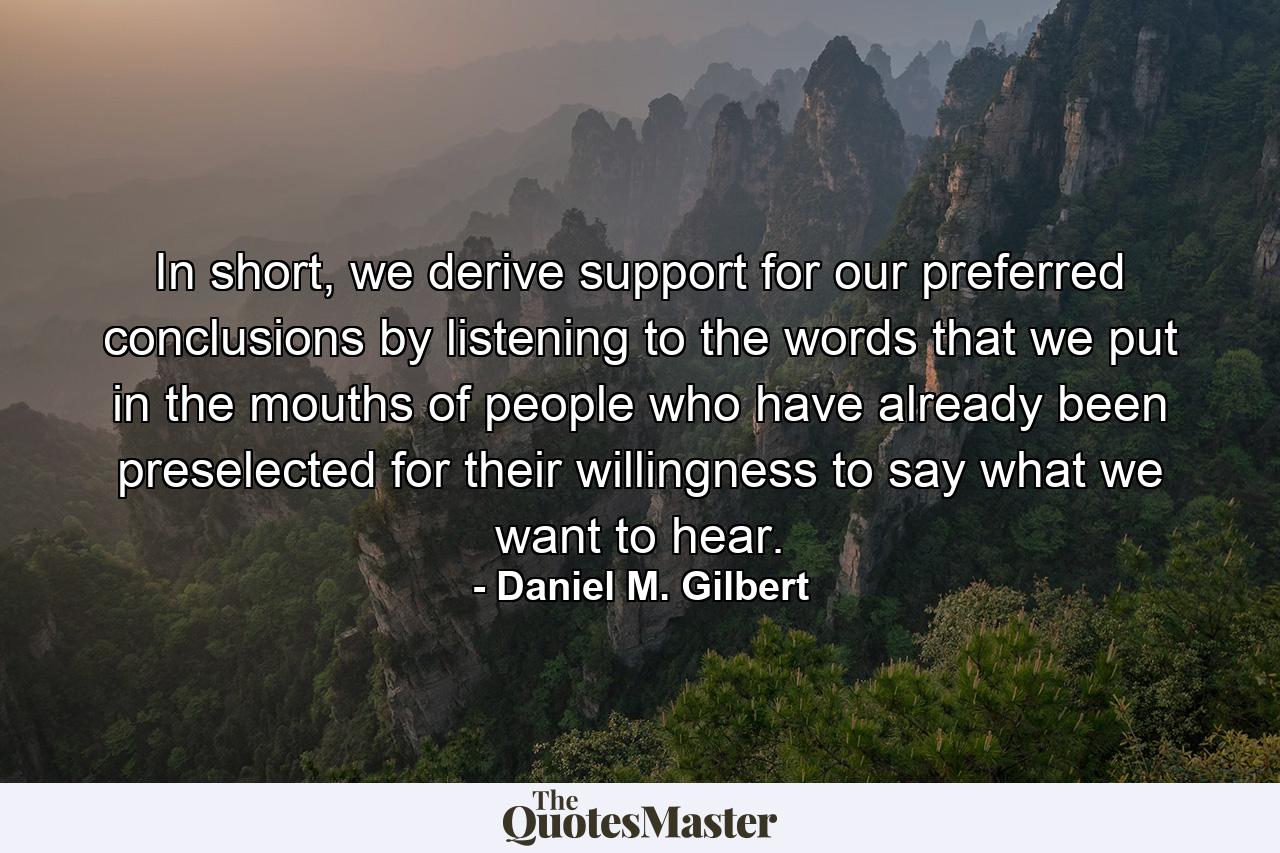 In short, we derive support for our preferred conclusions by listening to the words that we put in the mouths of people who have already been preselected for their willingness to say what we want to hear. - Quote by Daniel M. Gilbert