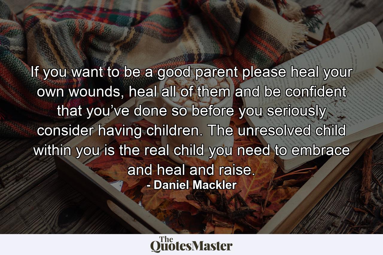 If you want to be a good parent please heal your own wounds, heal all of them and be confident that you’ve done so before you seriously consider having children. The unresolved child within you is the real child you need to embrace and heal and raise. - Quote by Daniel Mackler