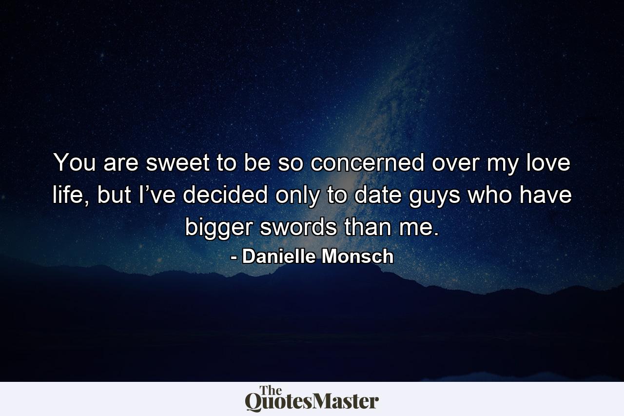 You are sweet to be so concerned over my love life, but I’ve decided only to date guys who have bigger swords than me. - Quote by Danielle Monsch