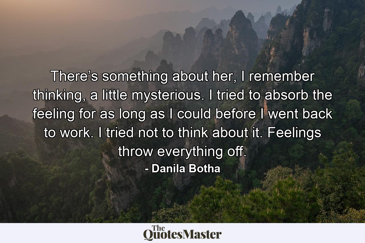 There’s something about her, I remember thinking, a little mysterious. I tried to absorb the feeling for as long as I could before I went back to work. I tried not to think about it. Feelings throw everything off. - Quote by Danila Botha