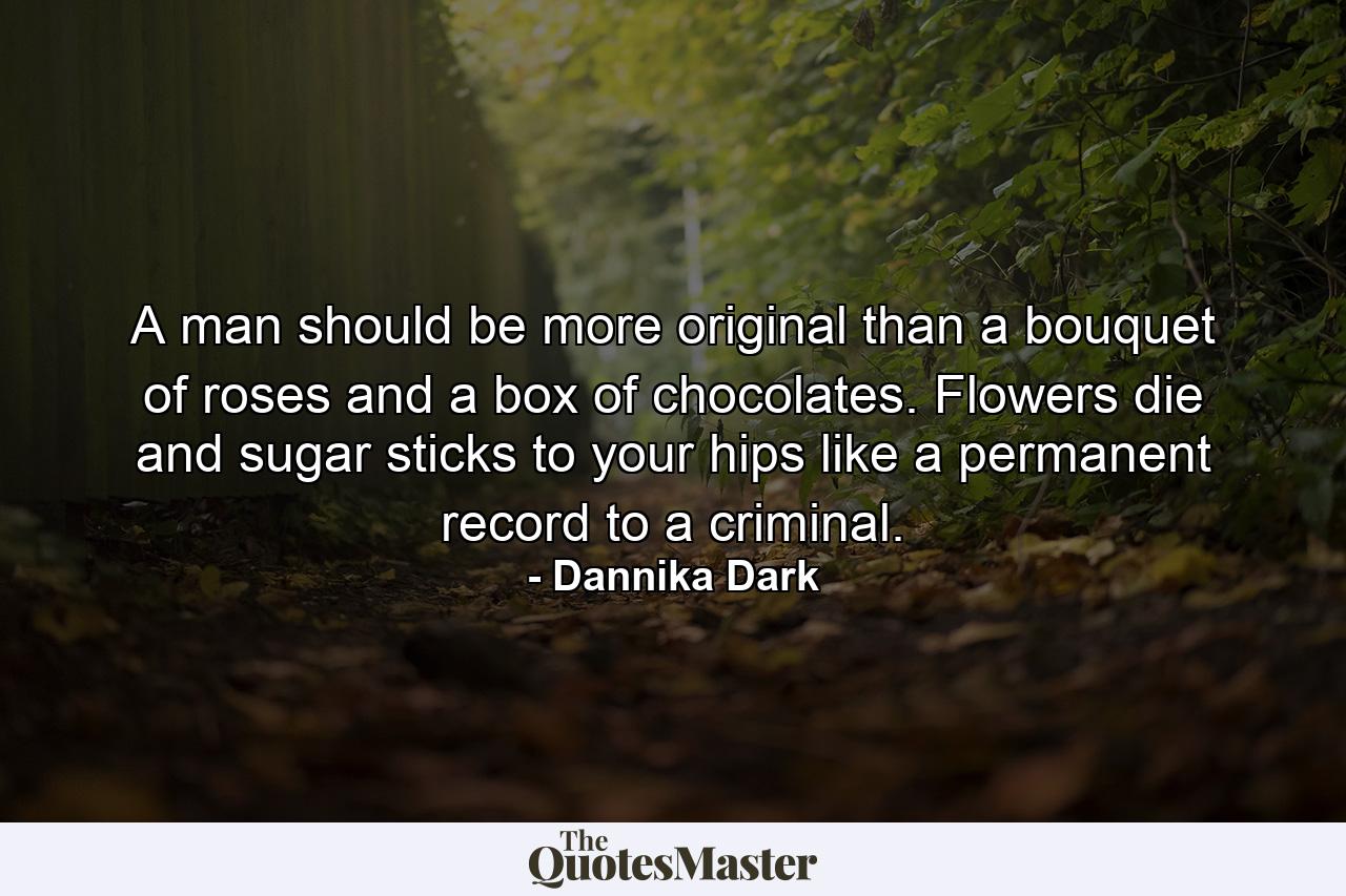 A man should be more original than a bouquet of roses and a box of chocolates. Flowers die and sugar sticks to your hips like a permanent record to a criminal. - Quote by Dannika Dark