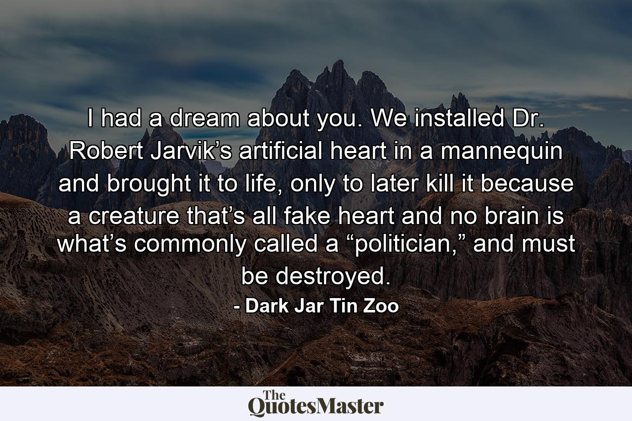 I had a dream about you. We installed Dr. Robert Jarvik’s artificial heart in a mannequin and brought it to life, only to later kill it because a creature that’s all fake heart and no brain is what’s commonly called a “politician,” and must be destroyed. - Quote by Dark Jar Tin Zoo