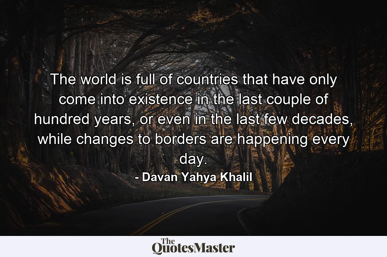 The world is full of countries that have only come into existence in the last couple of hundred years, or even in the last few decades, while changes to borders are happening every day. - Quote by Davan Yahya Khalil