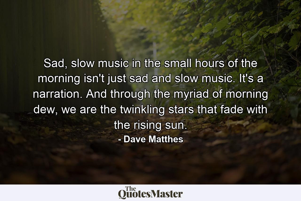 Sad, slow music in the small hours of the morning isn't just sad and slow music. It's a narration. And through the myriad of morning dew, we are the twinkling stars that fade with the rising sun. - Quote by Dave Matthes