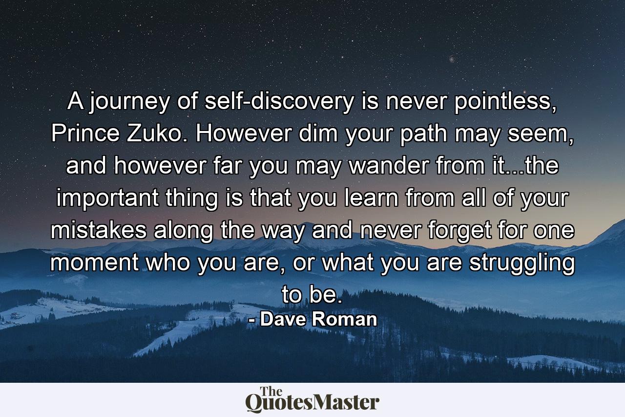 A journey of self-discovery is never pointless, Prince Zuko. However dim your path may seem, and however far you may wander from it...the important thing is that you learn from all of your mistakes along the way and never forget for one moment who you are, or what you are struggling to be. - Quote by Dave Roman