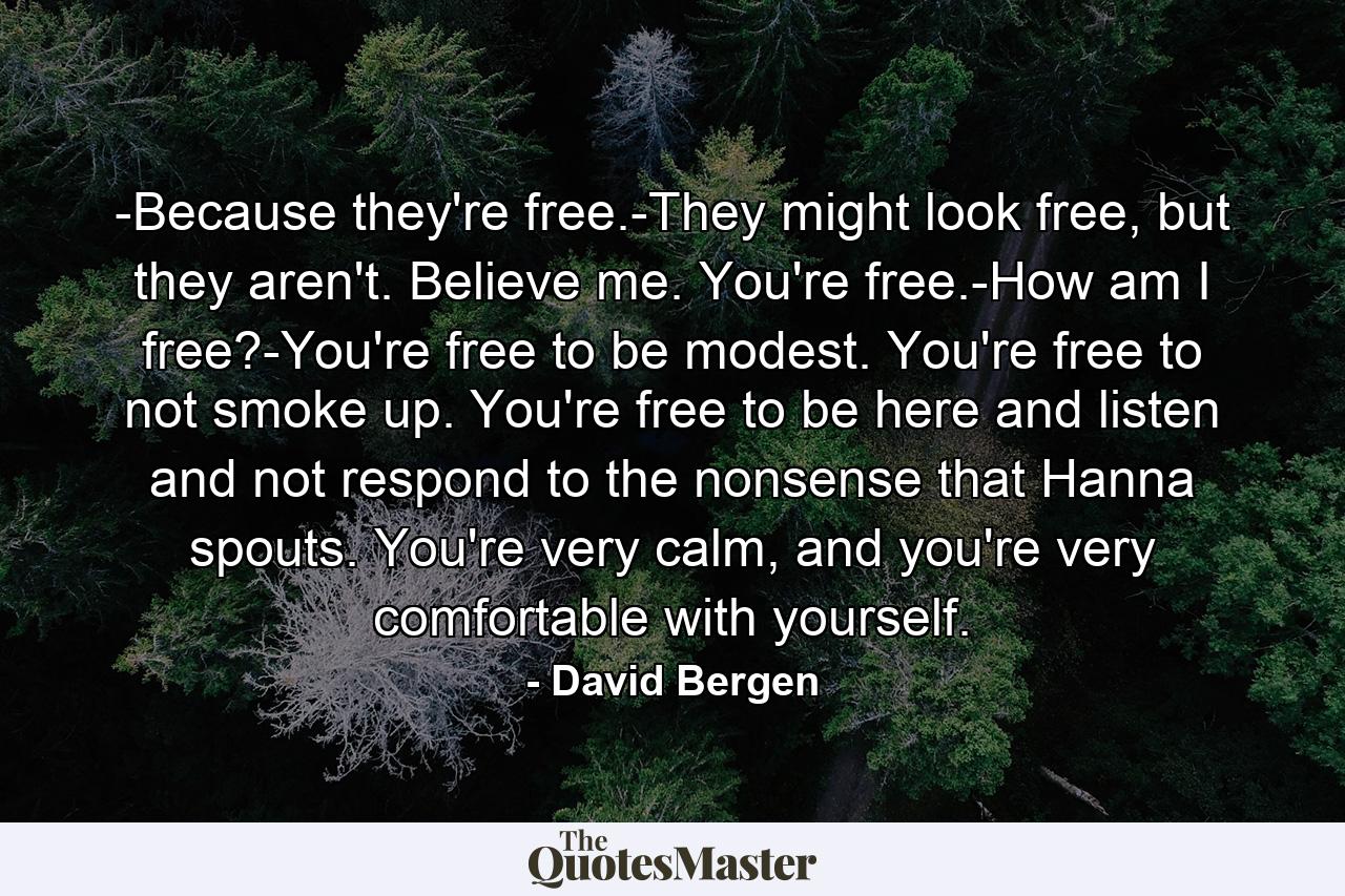 -Because they're free.-They might look free, but they aren't. Believe me. You're free.-How am I free?-You're free to be modest. You're free to not smoke up. You're free to be here and listen and not respond to the nonsense that Hanna spouts. You're very calm, and you're very comfortable with yourself. - Quote by David Bergen