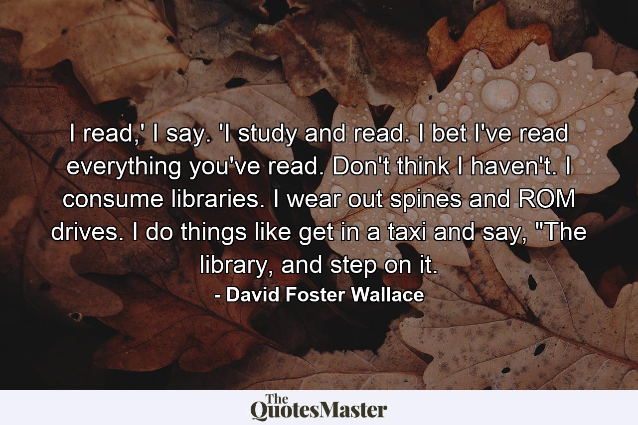 I read,' I say. 'I study and read. I bet I've read everything you've read. Don't think I haven't. I consume libraries. I wear out spines and ROM drives. I do things like get in a taxi and say, 