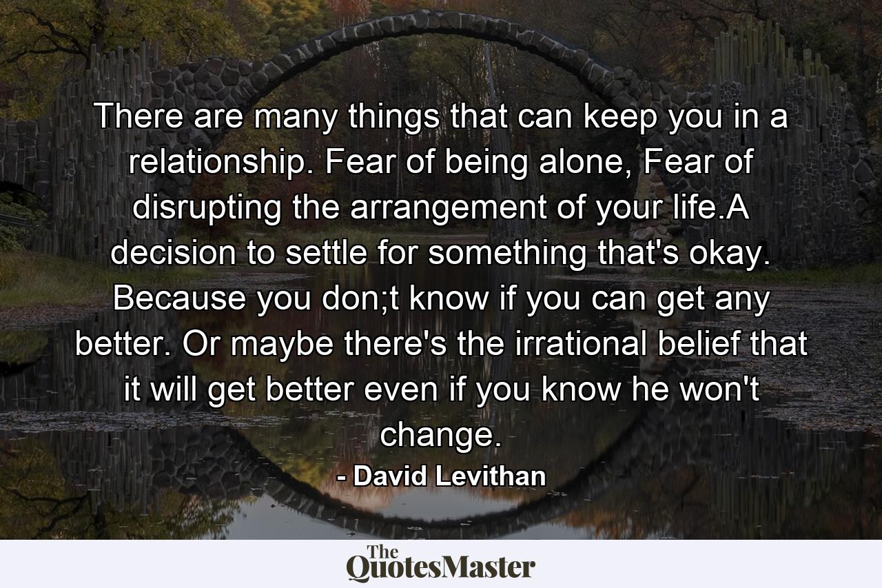 There are many things that can keep you in a relationship. Fear of being alone, Fear of disrupting the arrangement of your life.A decision to settle for something that's okay. Because you don;t know if you can get any better. Or maybe there's the irrational belief that it will get better even if you know he won't change. - Quote by David Levithan