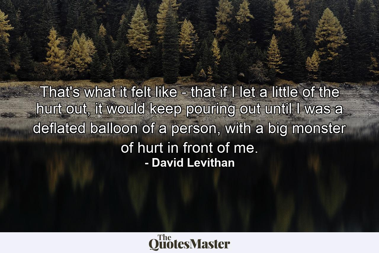 That's what it felt like - that if I let a little of the hurt out, it would keep pouring out until I was a deflated balloon of a person, with a big monster of hurt in front of me. - Quote by David Levithan