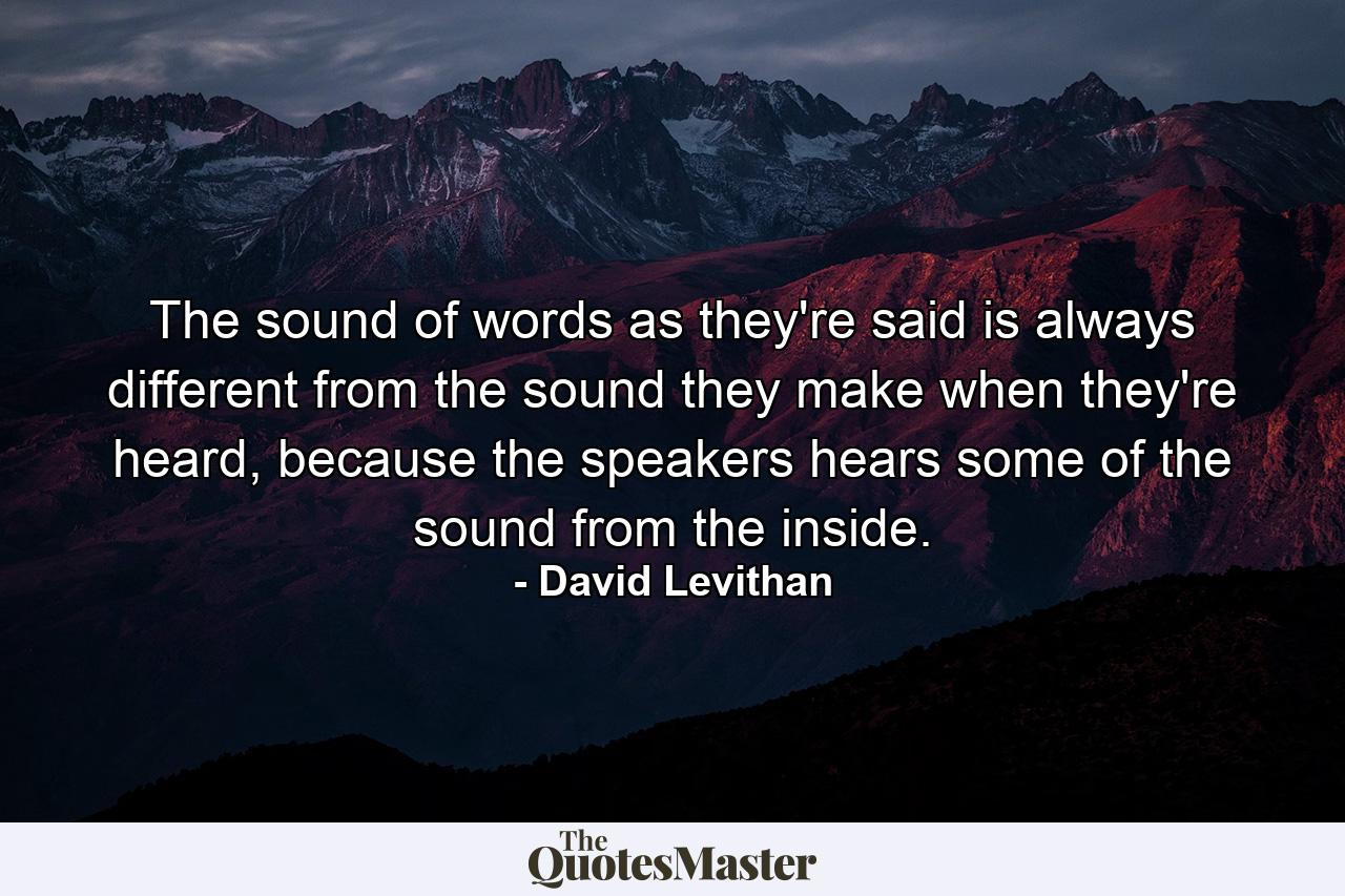 The sound of words as they're said is always different from the sound they make when they're heard, because the speakers hears some of the sound from the inside. - Quote by David Levithan