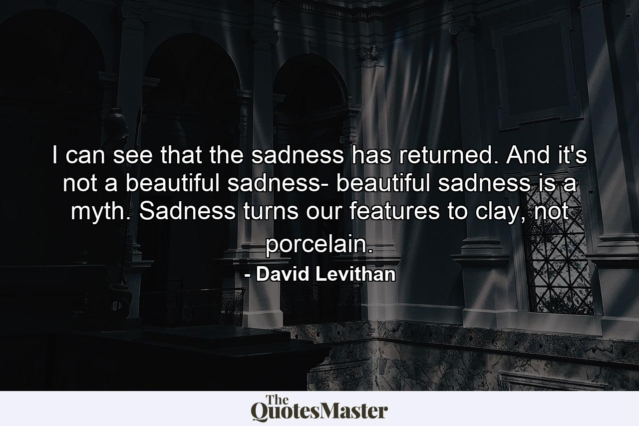 I can see that the sadness has returned. And it's not a beautiful sadness- beautiful sadness is a myth. Sadness turns our features to clay, not porcelain. - Quote by David Levithan