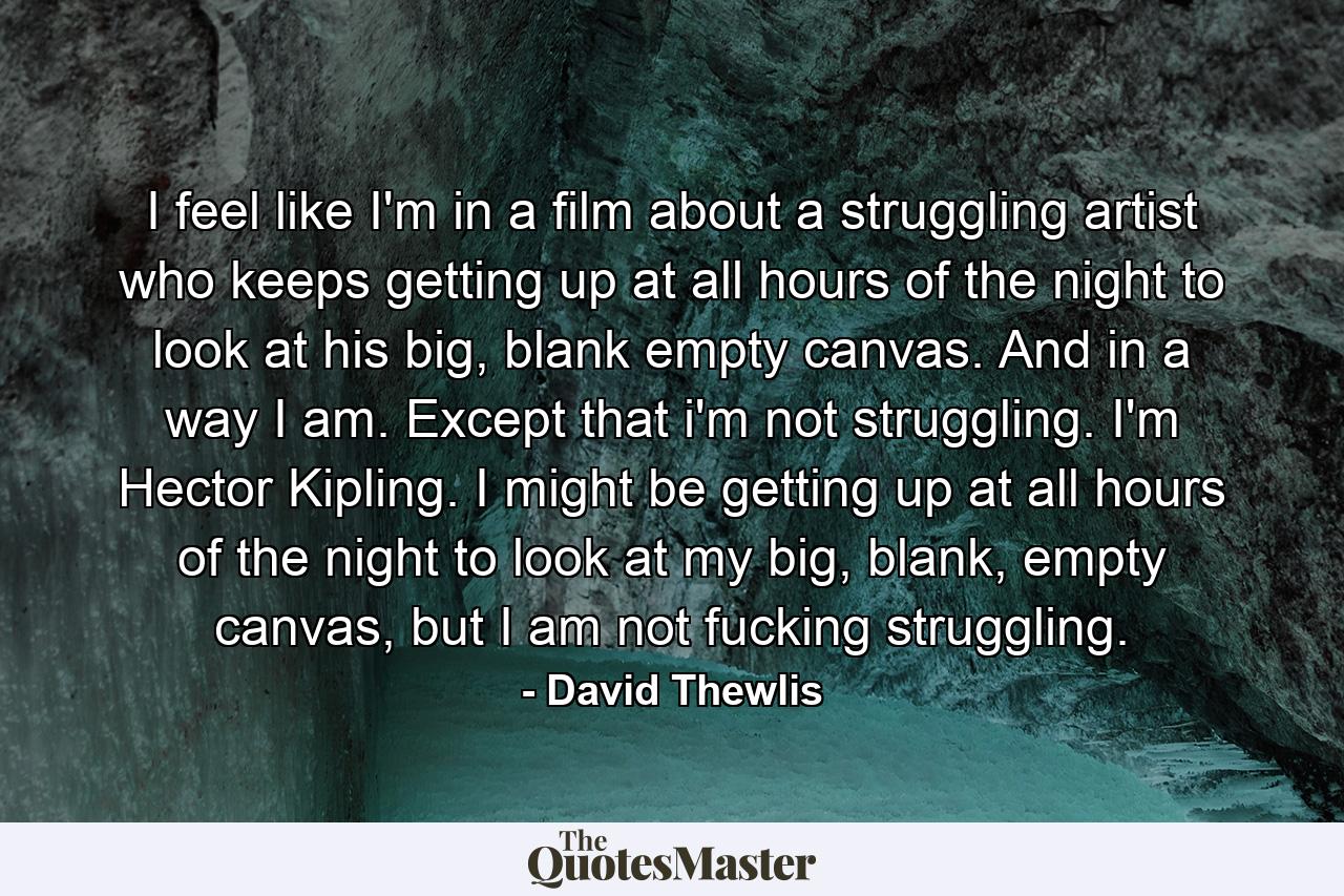I feel like I'm in a film about a struggling artist who keeps getting up at all hours of the night to look at his big, blank empty canvas. And in a way I am. Except that i'm not struggling. I'm Hector Kipling. I might be getting up at all hours of the night to look at my big, blank, empty canvas, but I am not fucking struggling. - Quote by David Thewlis