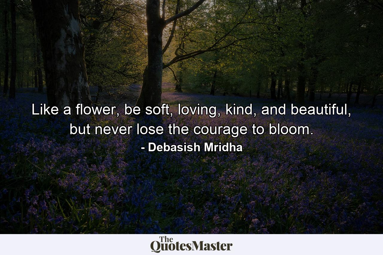 Like a flower, be soft, loving, kind, and beautiful, but never lose the courage to bloom. - Quote by Debasish Mridha