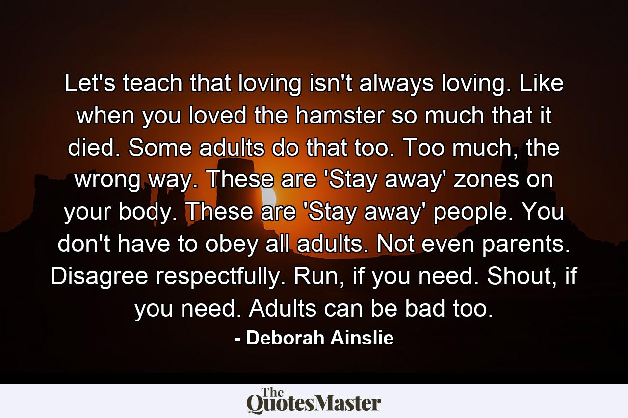 Let's teach that loving isn't always loving. Like when you loved the hamster so much that it died. Some adults do that too. Too much, the wrong way. These are 'Stay away' zones on your body. These are 'Stay away' people. You don't have to obey all adults. Not even parents. Disagree respectfully. Run, if you need. Shout, if you need. Adults can be bad too. - Quote by Deborah Ainslie