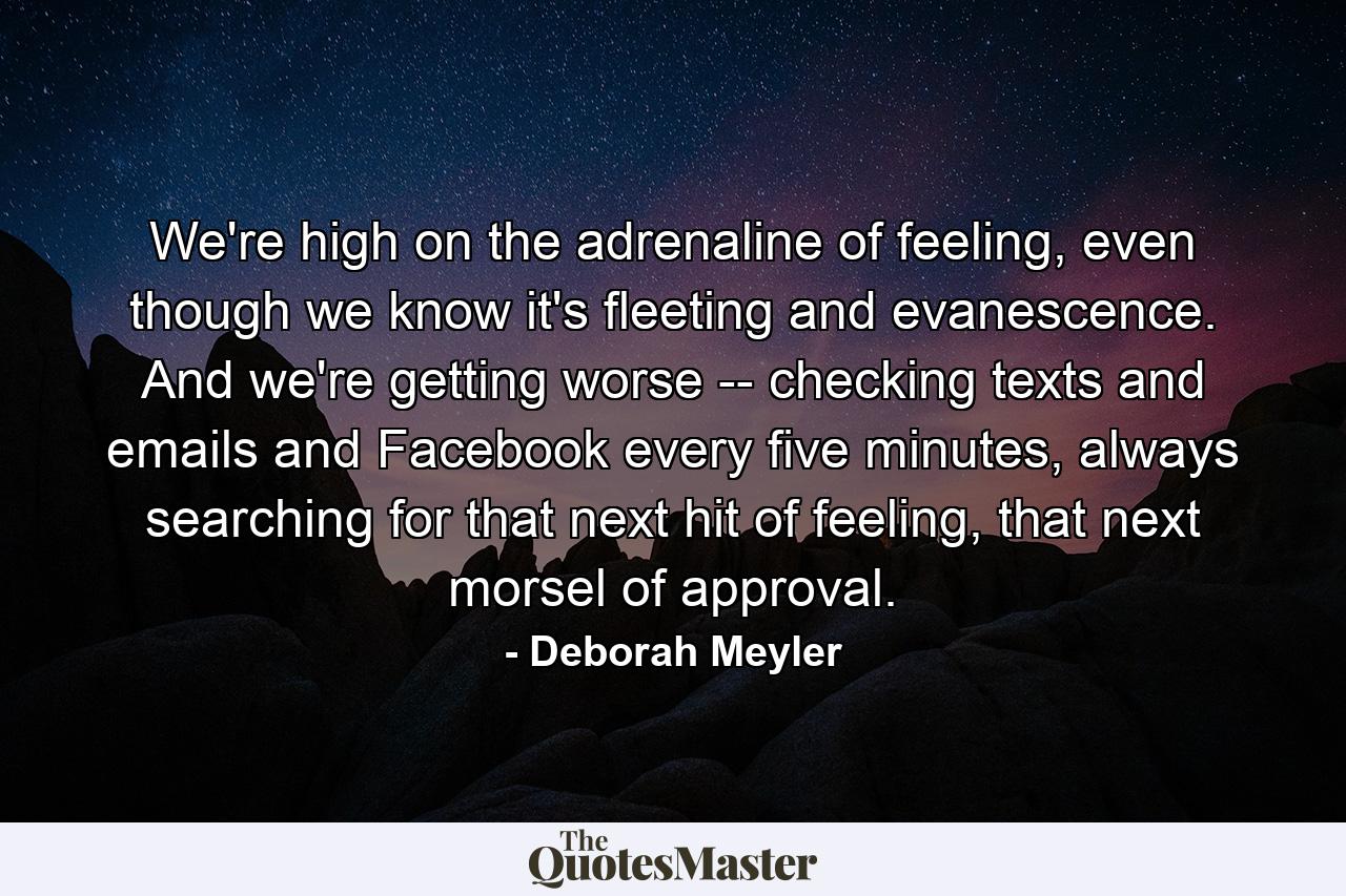 We're high on the adrenaline of feeling, even though we know it's fleeting and evanescence. And we're getting worse -- checking texts and emails and Facebook every five minutes, always searching for that next hit of feeling, that next morsel of approval. - Quote by Deborah Meyler