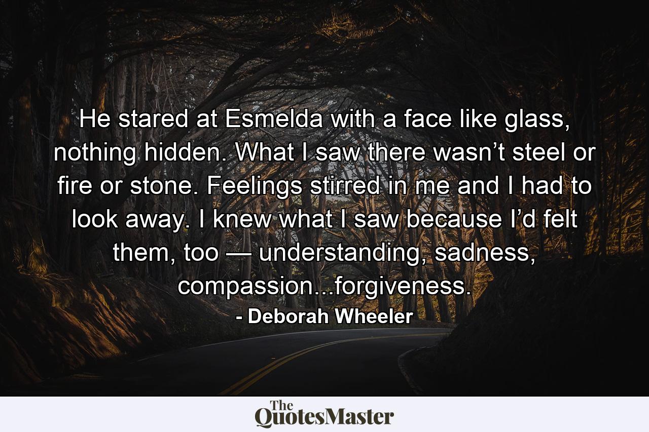 He stared at Esmelda with a face like glass, nothing hidden. What I saw there wasn’t steel or fire or stone. Feelings stirred in me and I had to look away. I knew what I saw because I’d felt them, too — understanding, sadness, compassion...forgiveness. - Quote by Deborah Wheeler