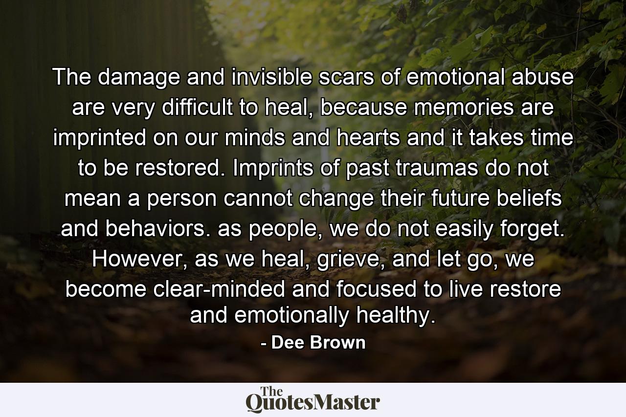 The damage and invisible scars of emotional abuse are very difficult to heal, because memories are imprinted on our minds and hearts and it takes time to be restored. Imprints of past traumas do not mean a person cannot change their future beliefs and behaviors. as people, we do not easily forget. However, as we heal, grieve, and let go, we become clear-minded and focused to live restore and emotionally healthy. - Quote by Dee Brown