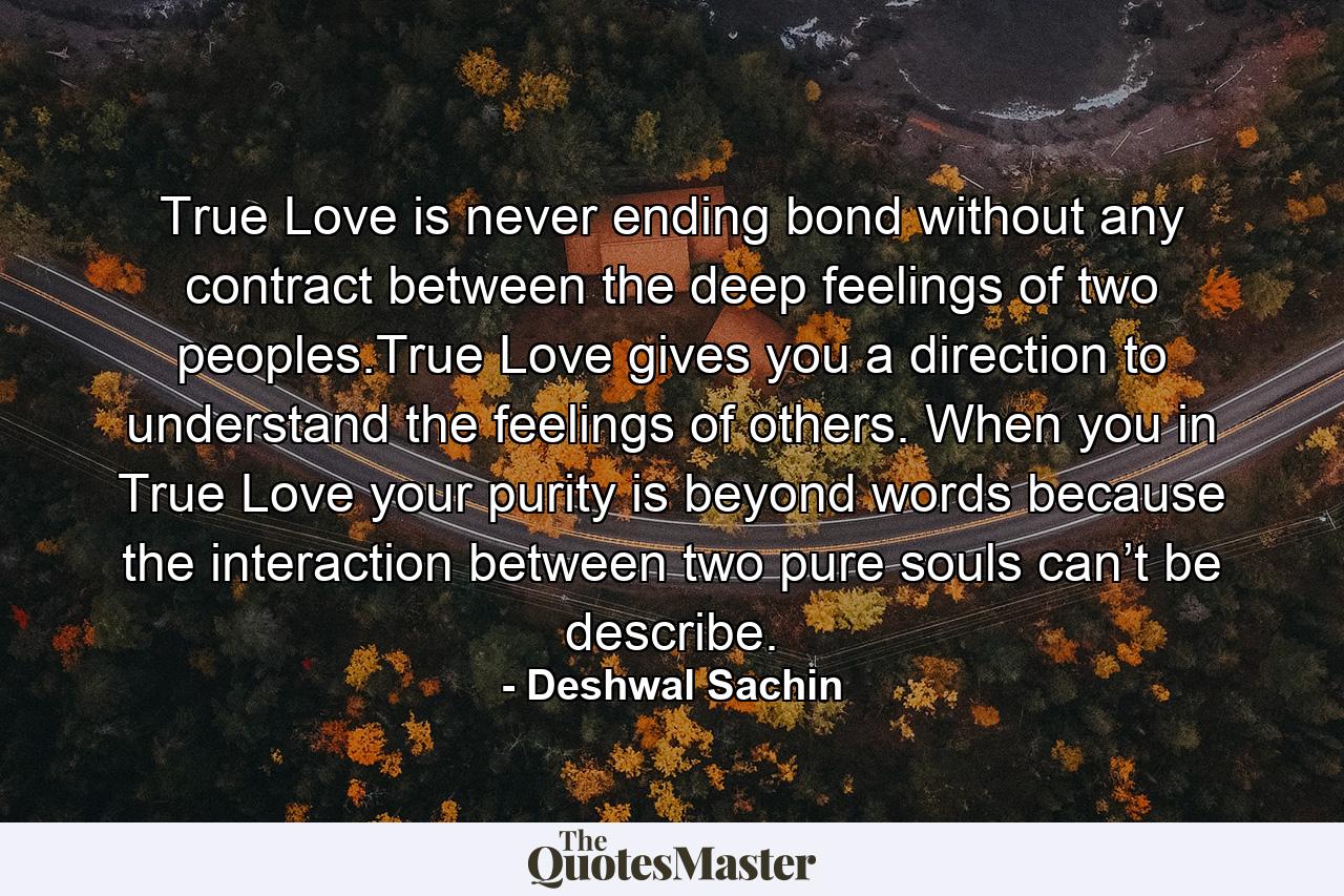 True Love is never ending bond without any contract between the deep feelings of two peoples.True Love gives you a direction to understand the feelings of others. When you in True Love your purity is beyond words because the interaction between two pure souls can’t be describe. - Quote by Deshwal Sachin