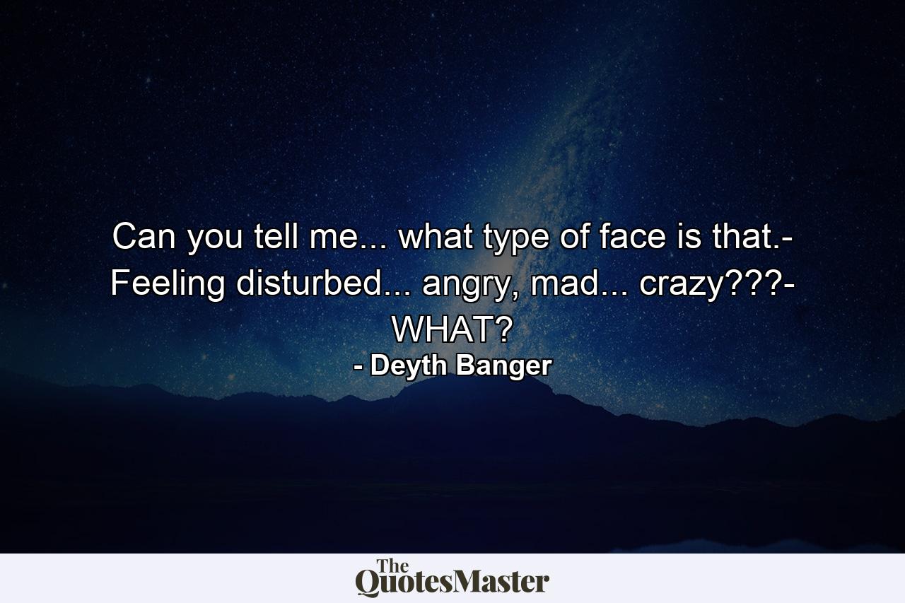 Can you tell me... what type of face is that.- Feeling disturbed... angry, mad... crazy???- WHAT? - Quote by Deyth Banger